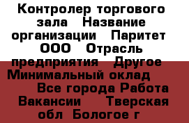 Контролер торгового зала › Название организации ­ Паритет, ООО › Отрасль предприятия ­ Другое › Минимальный оклад ­ 30 000 - Все города Работа » Вакансии   . Тверская обл.,Бологое г.